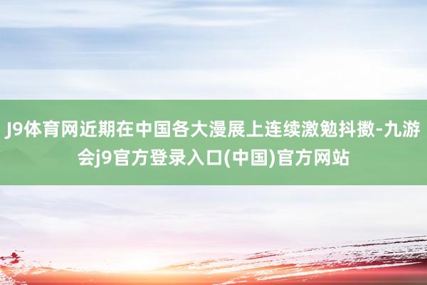 J9体育网近期在中国各大漫展上连续激勉抖擞-九游会j9官方登录入口(中国)官方网站