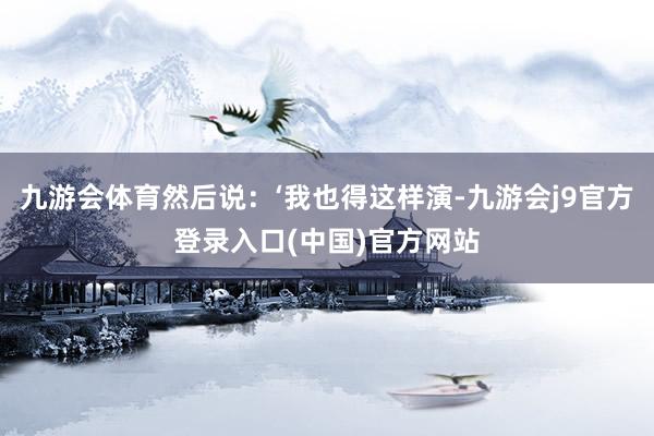 九游会体育然后说：‘我也得这样演-九游会j9官方登录入口(中国)官方网站