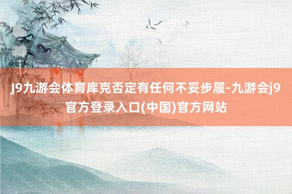 J9九游会体育库克否定有任何不妥步履-九游会j9官方登录入口(中国)官方网站