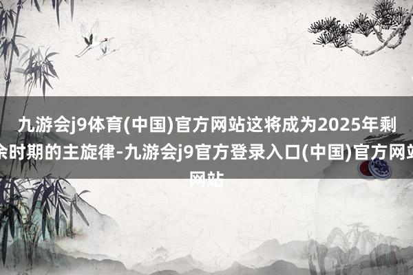 九游会j9体育(中国)官方网站这将成为2025年剩余时期的主旋律-九游会j9官方登录入口(中国)官方网站