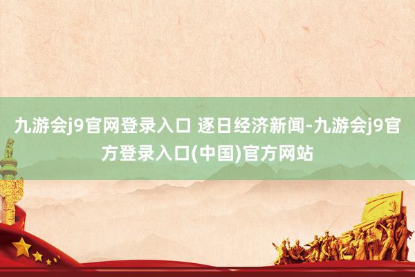 九游会j9官网登录入口 逐日经济新闻-九游会j9官方登录入口(中国)官方网站