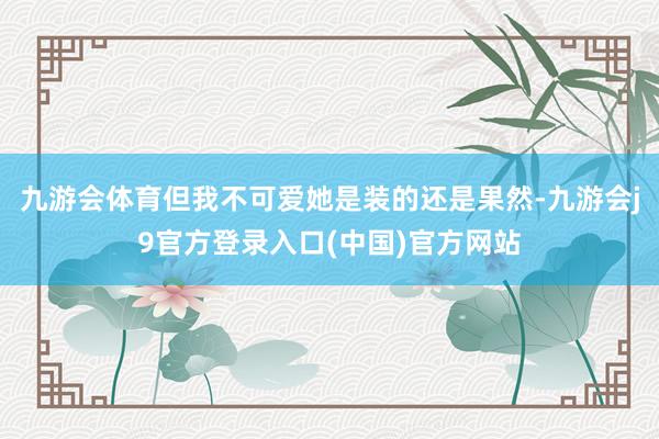 九游会体育但我不可爱她是装的还是果然-九游会j9官方登录入口(中国)官方网站