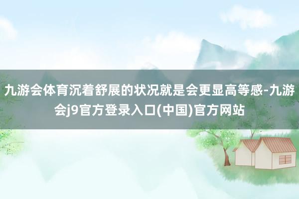 九游会体育沉着舒展的状况就是会更显高等感-九游会j9官方登录入口(中国)官方网站