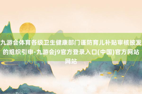 九游会体育各级卫生健康部门谨防育儿补贴审核披发的组织引申-九游会j9官方登录入口(中国)官方网站