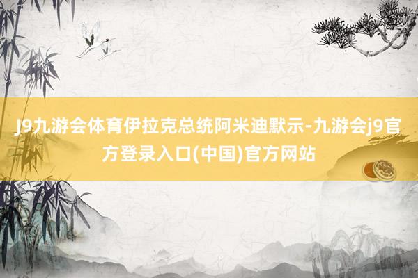 J9九游会体育伊拉克总统阿米迪默示-九游会j9官方登录入口(中国)官方网站