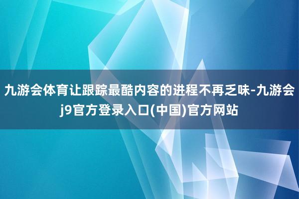 九游会体育让跟踪最酷内容的进程不再乏味-九游会j9官方登录入口(中国)官方网站