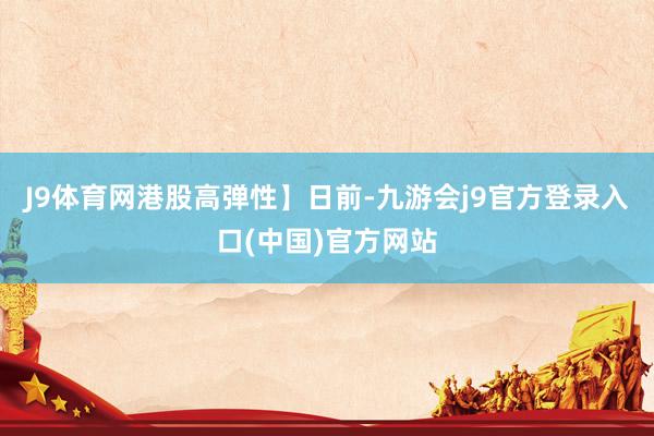 J9体育网港股高弹性】　　日前-九游会j9官方登录入口(中国)官方网站