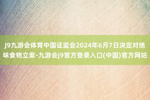 J9九游会体育中国证监会2024年6月7日决定对绝味食物立案-九游会j9官方登录入口(中国)官方网站