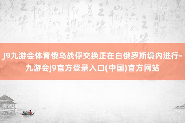 J9九游会体育俄乌战俘交换正在白俄罗斯境内进行-九游会j9官方登录入口(中国)官方网站