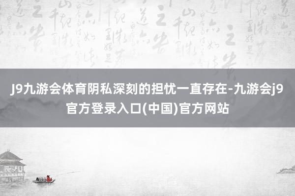 J9九游会体育阴私深刻的担忧一直存在-九游会j9官方登录入口(中国)官方网站