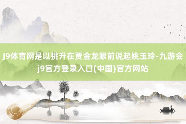 J9体育网是以挑升在贾金龙眼前说起姚玉玲-九游会j9官方登录入口(中国)官方网站