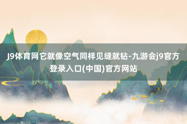 J9体育网它就像空气同样见缝就钻-九游会j9官方登录入口(中国)官方网站