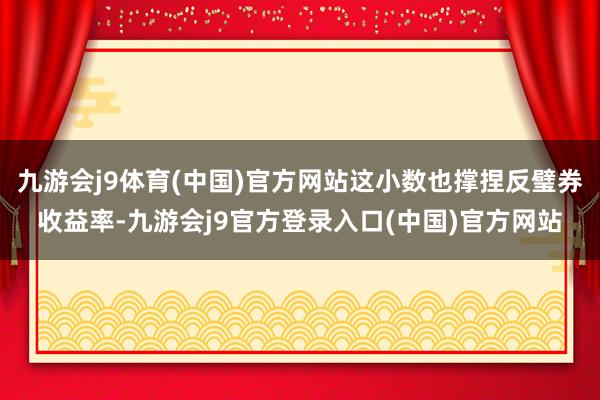 九游会j9体育(中国)官方网站这小数也撑捏反璧券收益率-九游会j9官方登录入口(中国)官方网站