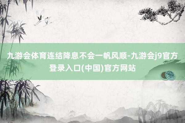 九游会体育连结降息不会一帆风顺-九游会j9官方登录入口(中国)官方网站