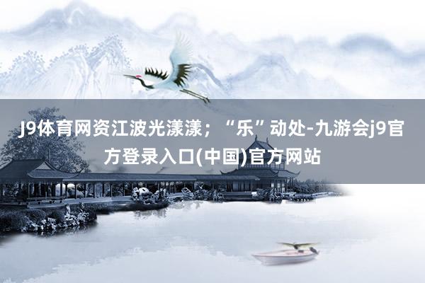 J9体育网资江波光漾漾；“乐”动处-九游会j9官方登录入口(中国)官方网站