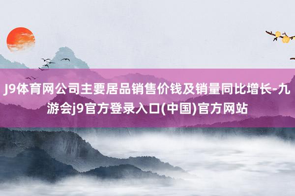 J9体育网公司主要居品销售价钱及销量同比增长-九游会j9官方登录入口(中国)官方网站