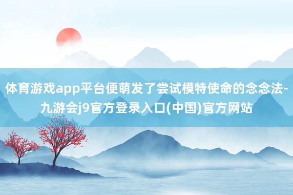 体育游戏app平台便萌发了尝试模特使命的念念法-九游会j9官方登录入口(中国)官方网站
