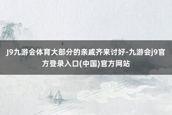 J9九游会体育大部分的亲戚齐来讨好-九游会j9官方登录入口(中国)官方网站