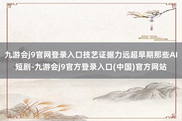 九游会j9官网登录入口技艺证据力远超早期那些AI短剧-九游会j9官方登录入口(中国)官方网站