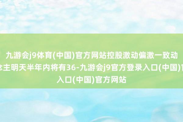 九游会j9体育(中国)官方网站控股激动偏激一致动作东说念主明天半年内将有36-九游会j9官方登录入口(中国)官方网站