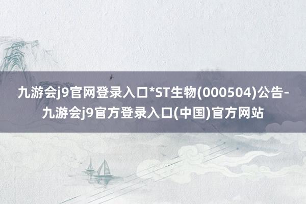 九游会j9官网登录入口*ST生物(000504)公告-九游会j9官方登录入口(中国)官方网站