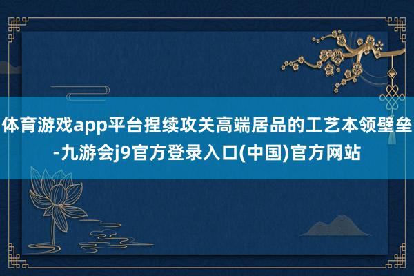 体育游戏app平台捏续攻关高端居品的工艺本领壁垒-九游会j9官方登录入口(中国)官方网站