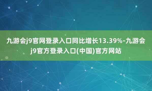 九游会j9官网登录入口同比增长13.39%-九游会j9官方登录入口(中国)官方网站