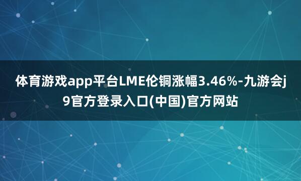 体育游戏app平台LME伦铜涨幅3.46%-九游会j9官方登录入口(中国)官方网站