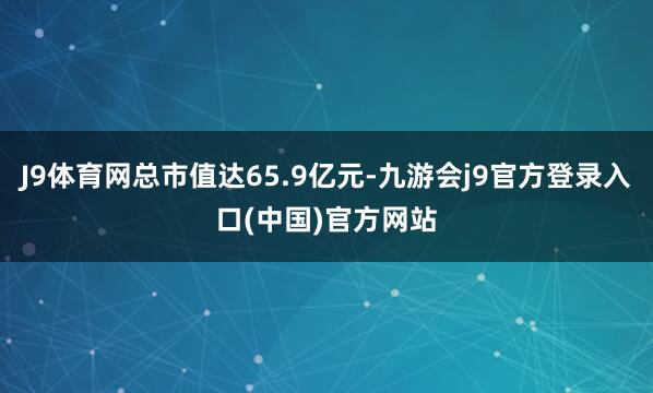 J9体育网总市值达65.9亿元-九游会j9官方登录入口(中国)官方网站