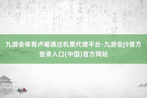 九游会体育卢嵋通过机票代理平台-九游会j9官方登录入口(中国)官方网站
