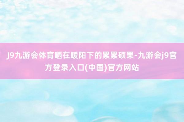 J9九游会体育晒在暖阳下的累累硕果-九游会j9官方登录入口(中国)官方网站