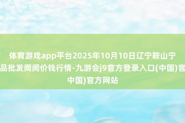 体育游戏app平台2025年10月10日辽宁鞍山宁远农居品批发阛阓价钱行情-九游会j9官方登录入口(中国)官方网站