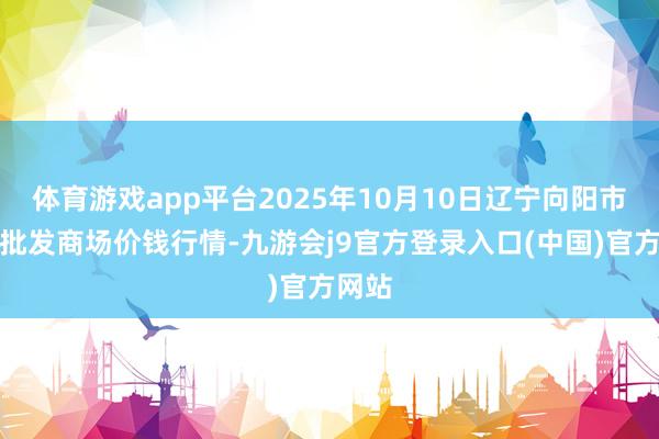 体育游戏app平台2025年10月10日辽宁向阳市果菜批发商场价钱行情-九游会j9官方登录入口(中国)官方网站