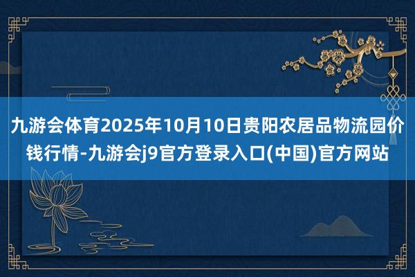 九游会体育2025年10月10日贵阳农居品物流园价钱行情-九游会j9官方登录入口(中国)官方网站