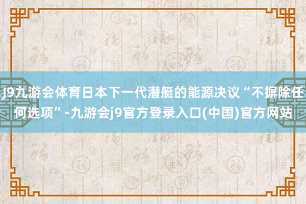 J9九游会体育日本下一代潜艇的能源决议“不摒除任何选项”-九游会j9官方登录入口(中国)官方网站