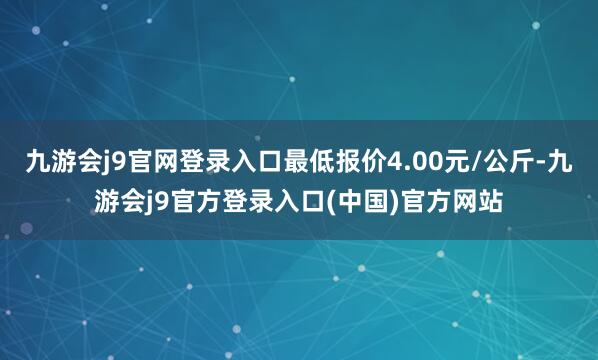 九游会j9官网登录入口最低报价4.00元/公斤-九游会j9官方登录入口(中国)官方网站