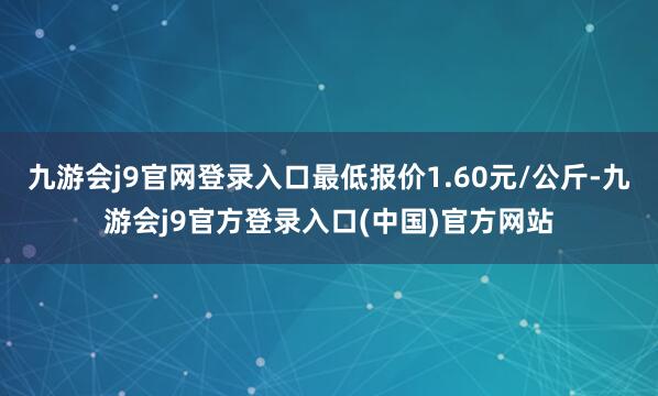 九游会j9官网登录入口最低报价1.60元/公斤-九游会j9官方登录入口(中国)官方网站