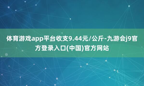 体育游戏app平台收支9.44元/公斤-九游会j9官方登录入口(中国)官方网站