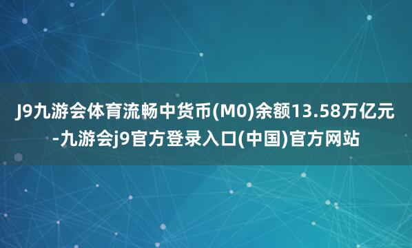J9九游会体育流畅中货币(M0)余额13.58万亿元-九游会j9官方登录入口(中国)官方网站