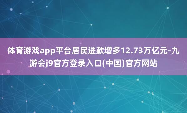 体育游戏app平台居民进款增多12.73万亿元-九游会j9官方登录入口(中国)官方网站