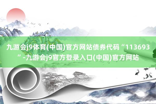 九游会j9体育(中国)官方网站债券代码“113693”-九游会j9官方登录入口(中国)官方网站