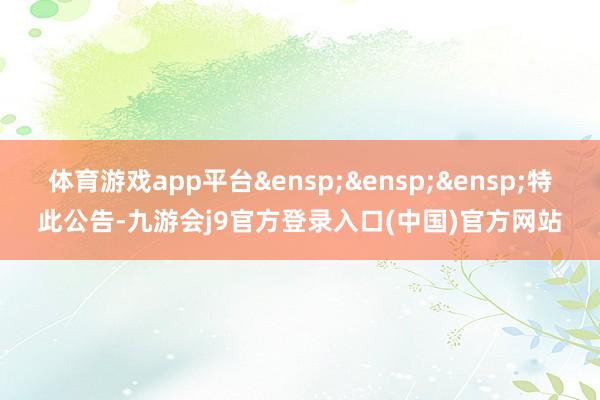 体育游戏app平台&ensp;&ensp;&ensp;特此公告-九游会j9官方登录入口(中国)官方网站