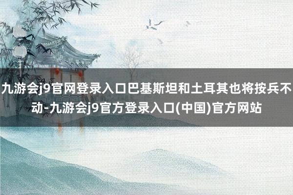 九游会j9官网登录入口巴基斯坦和土耳其也将按兵不动-九游会j9官方登录入口(中国)官方网站