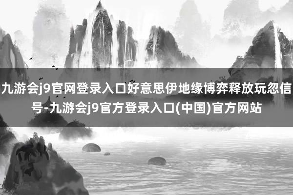 九游会j9官网登录入口好意思伊地缘博弈释放玩忽信号-九游会j9官方登录入口(中国)官方网站