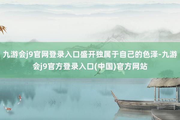 九游会j9官网登录入口盛开独属于自己的色泽-九游会j9官方登录入口(中国)官方网站