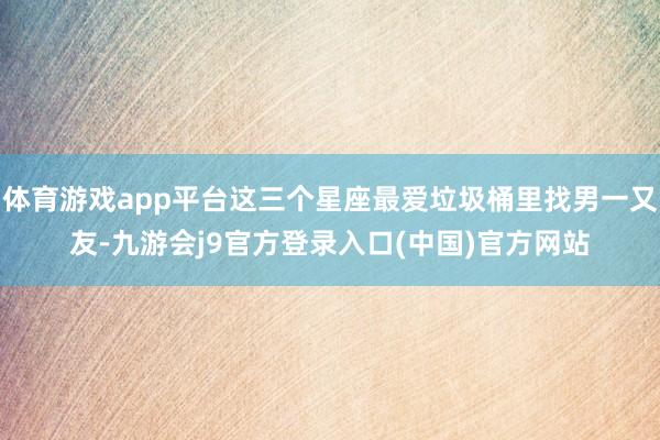 体育游戏app平台这三个星座最爱垃圾桶里找男一又友-九游会j9官方登录入口(中国)官方网站
