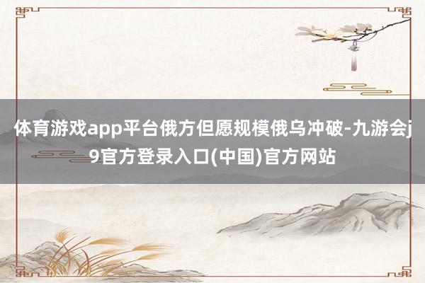 体育游戏app平台俄方但愿规模俄乌冲破-九游会j9官方登录入口(中国)官方网站