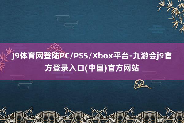 J9体育网登陆PC/PS5/Xbox平台-九游会j9官方登录入口(中国)官方网站