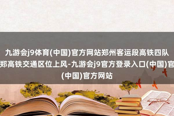 九游会j9体育(中国)官方网站郑州客运段高铁四队依托济郑高铁交通区位上风-九游会j9官方登录入口(中国)官方网站