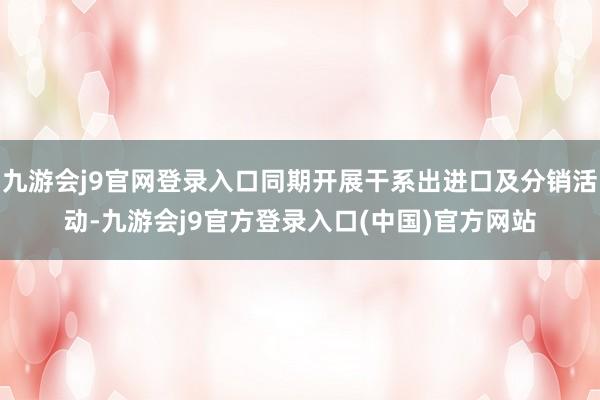 九游会j9官网登录入口同期开展干系出进口及分销活动-九游会j9官方登录入口(中国)官方网站